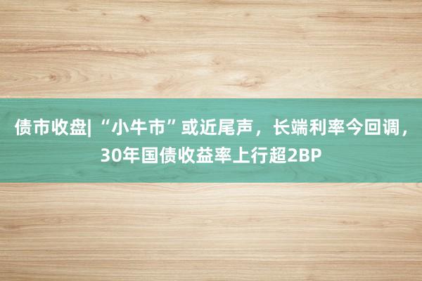 债市收盘| “小牛市”或近尾声，长端利率今回调，30年国债收益率上行超2BP