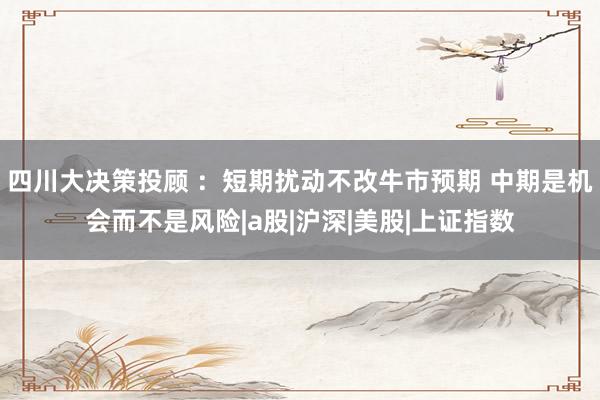 四川大决策投顾 ：短期扰动不改牛市预期 中期是机会而不是风险|a股|沪深|美股|上证指数