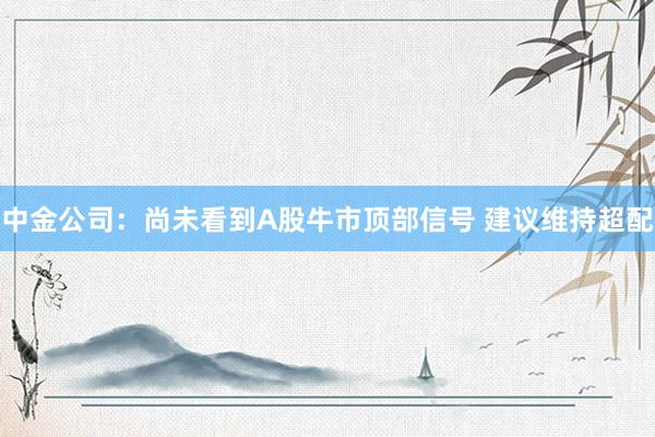 中金公司：尚未看到A股牛市顶部信号 建议维持超配