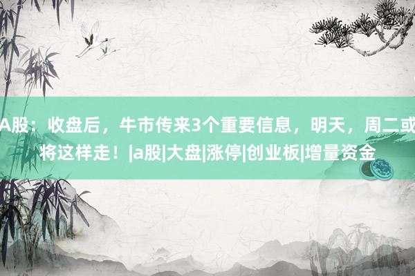 A股：收盘后，牛市传来3个重要信息，明天，周二或将这样走！|a股|大盘|涨停|创业板|增量资金
