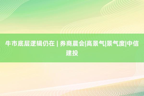 牛市底层逻辑仍在 | 券商晨会|高景气|景气度|中信建投