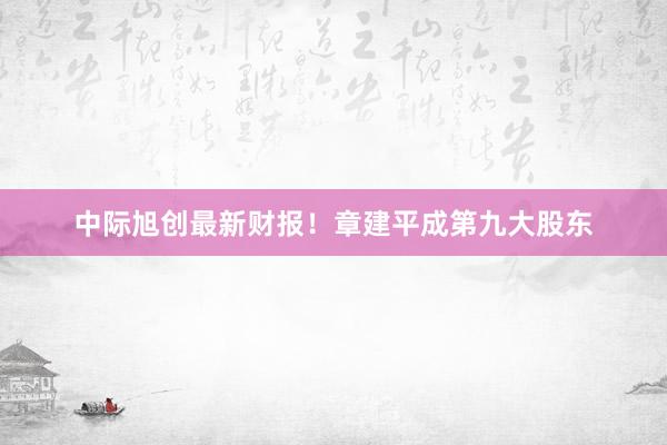 中际旭创最新财报！章建平成第九大股东