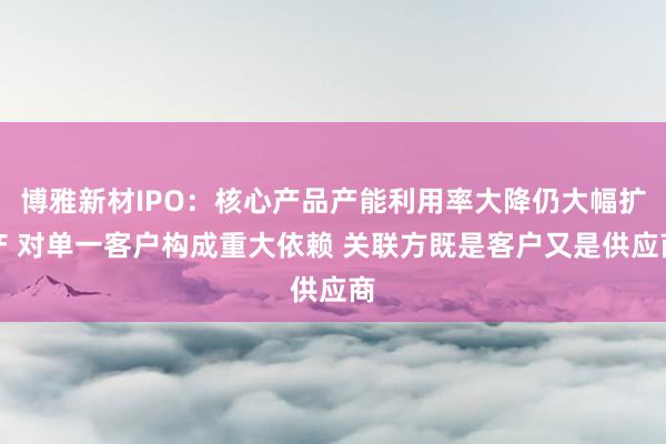 博雅新材IPO：核心产品产能利用率大降仍大幅扩产 对单一客户构成重大依赖 关联方既是客户又是供应商