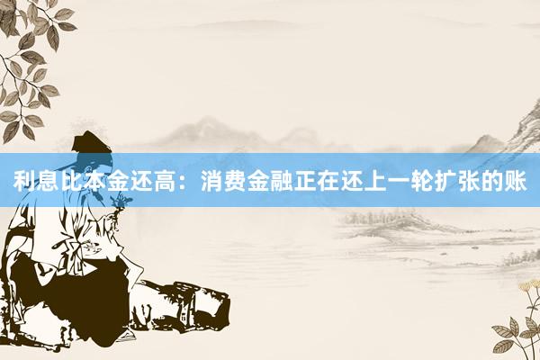 利息比本金还高：消费金融正在还上一轮扩张的账