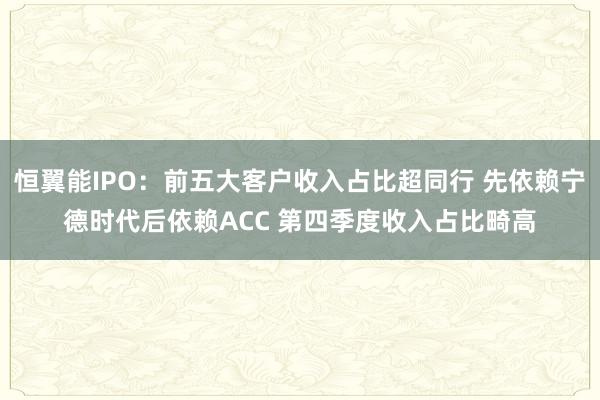 恒翼能IPO：前五大客户收入占比超同行 先依赖宁德时代后依赖ACC 第四季度收入占比畸高