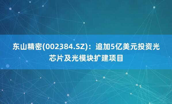 东山精密(002384.SZ)：追加5亿美元投资光芯片及光模块扩建项目