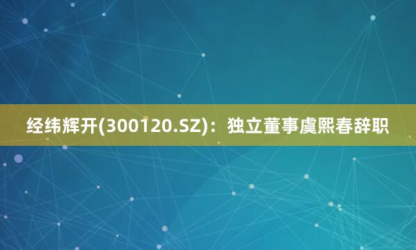 经纬辉开(300120.SZ)：独立董事虞熙春辞职