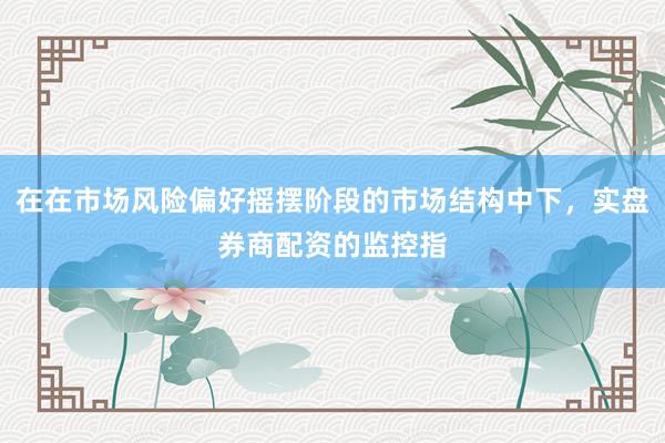 在在市场风险偏好摇摆阶段的市场结构中下，实盘券商配资的监控指