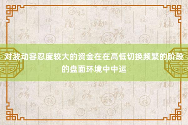 对波动容忍度较大的资金在在高低切换频繁的阶段的盘面环境中中运