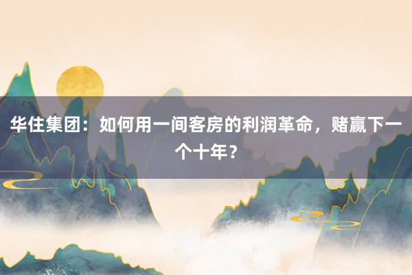 华住集团：如何用一间客房的利润革命，赌赢下一个十年？