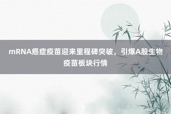 mRNA癌症疫苗迎来里程碑突破，引爆A股生物疫苗板块行情