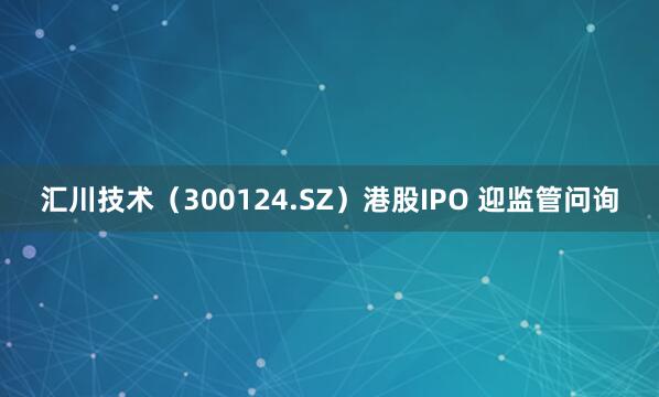 汇川技术（300124.SZ）港股IPO 迎监管问询