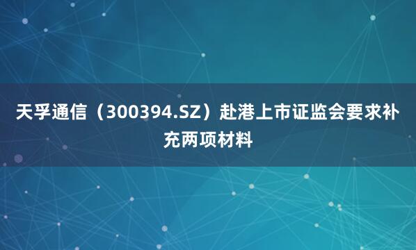天孚通信（300394.SZ）赴港上市证监会要求补充两项材料