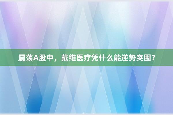震荡A股中，戴维医疗凭什么能逆势突围？