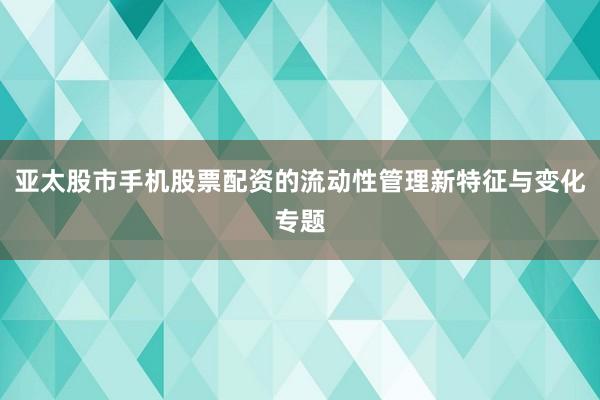 亚太股市手机股票配资的流动性管理新特征与变化专题