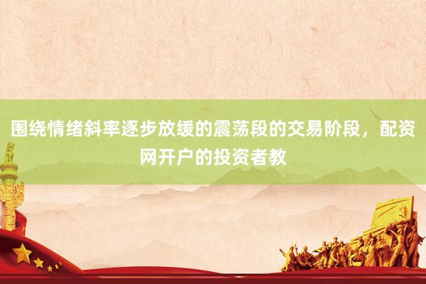 围绕情绪斜率逐步放缓的震荡段的交易阶段,配资网开户的投资者教
