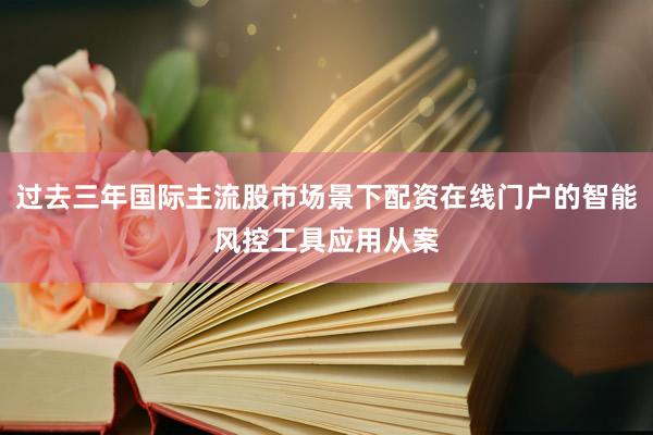 过去三年国际主流股市场景下配资在线门户的智能风控工具应用从案