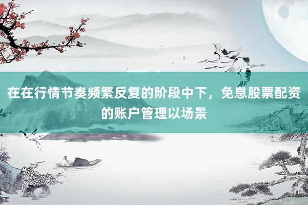 在在行情节奏频繁反复的阶段中下，免息股票配资的账户管理以场景