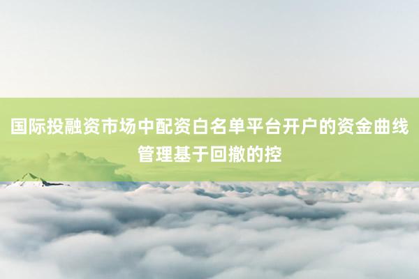 国际投融资市场中配资白名单平台开户的资金曲线管理基于回撤的控
