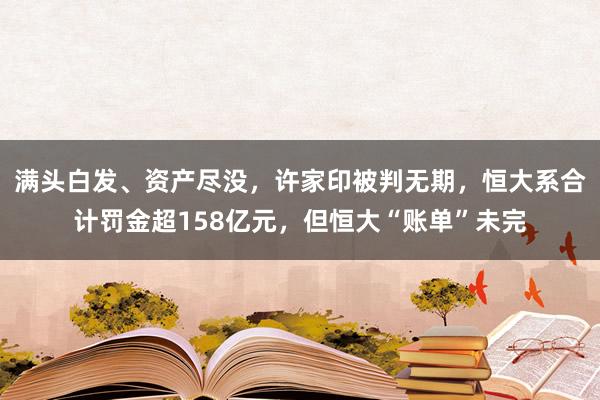 满头白发、资产尽没，许家印被判无期，恒大系合计罚金超158亿元，但恒大“账单”未完