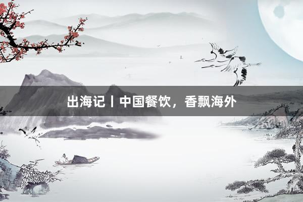 出海记丨中国餐饮，香飘海外