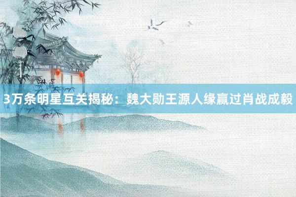 3万条明星互关揭秘：魏大勋王源人缘赢过肖战成毅