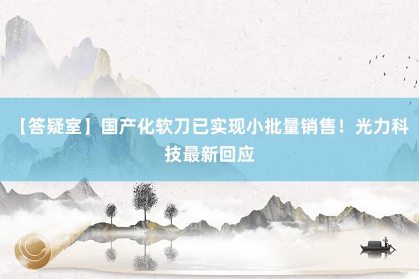 【答疑室】国产化软刀已实现小批量销售！光力科技最新回应