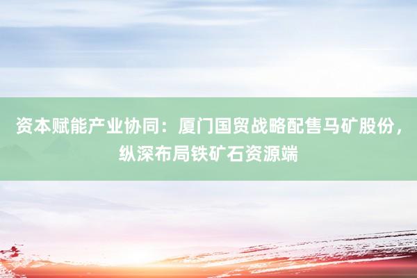 资本赋能产业协同：厦门国贸战略配售马矿股份，纵深布局铁矿石资源端