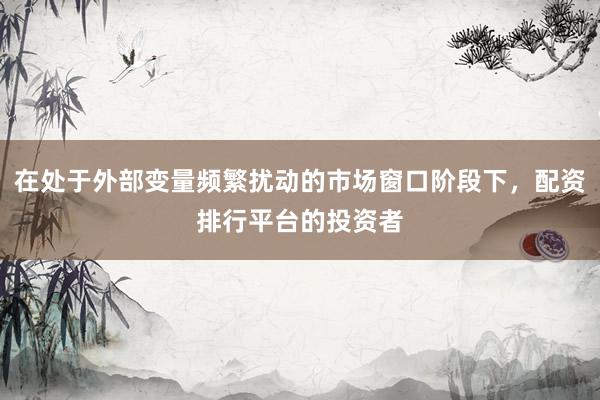 在处于外部变量频繁扰动的市场窗口阶段下,配资排行平台的投资者