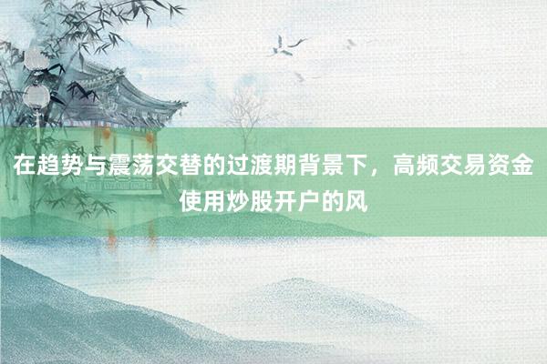 在趋势与震荡交替的过渡期背景下，高频交易资金使用炒股开户的风
