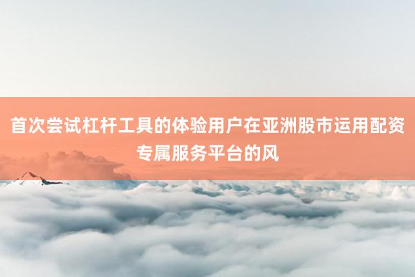 首次尝试杠杆工具的体验用户在亚洲股市运用配资专属服务平台的风
