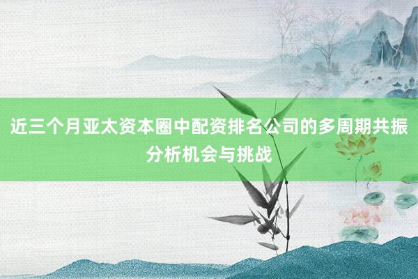 近三个月亚太资本圈中配资排名公司的多周期共振分析机会与挑战