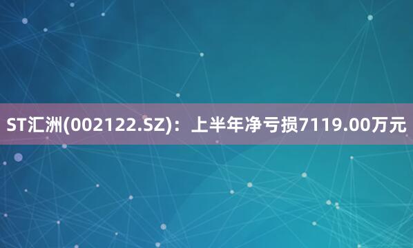 ST汇洲(002122.SZ)：上半年净亏损7119.00万元