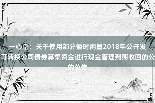 一心堂：关于使用部分暂时闲置2018年公开发行可转换公司债券募集资金进行现金管理到期收回的公告