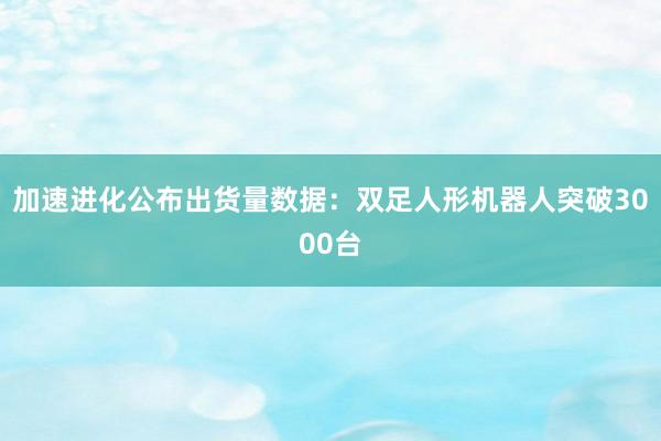 加速进化公布出货量数据：双足人形机器人突破3000台