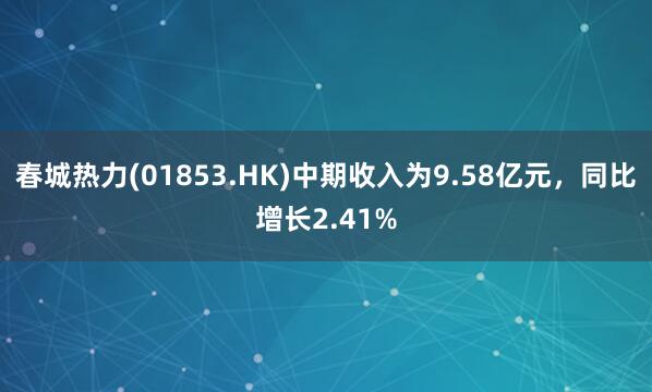 春城热力(01853.HK)中期收入为9.58亿元，同比增长2.41%