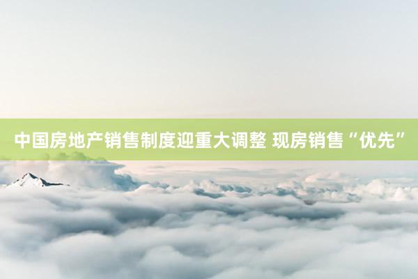 中国房地产销售制度迎重大调整 现房销售“优先”