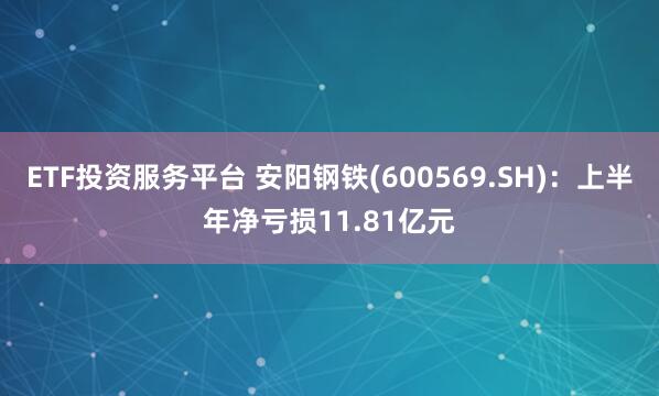 ETF投资服务平台 安阳钢铁(600569.SH)：上半年净亏损11.81亿元