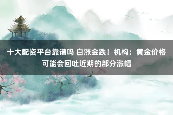 十大配资平台靠谱吗 白涨金跌！机构：黄金价格可能会回吐近期的部分涨幅