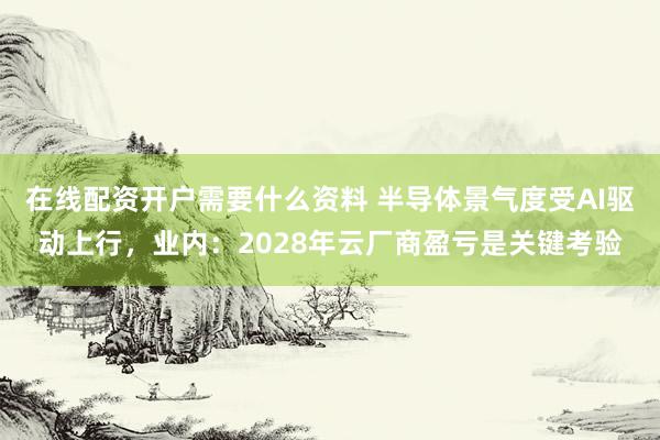 在线配资开户需要什么资料 半导体景气度受AI驱动上行，业内：2028年云厂商盈亏是关键考验
