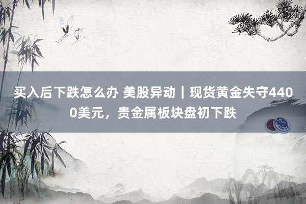 买入后下跌怎么办 美股异动｜现货黄金失守4400美元，贵金属板块盘初下跌