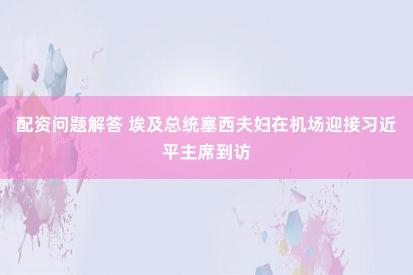 配资问题解答 埃及总统塞西夫妇在机场迎接习近平主席到访