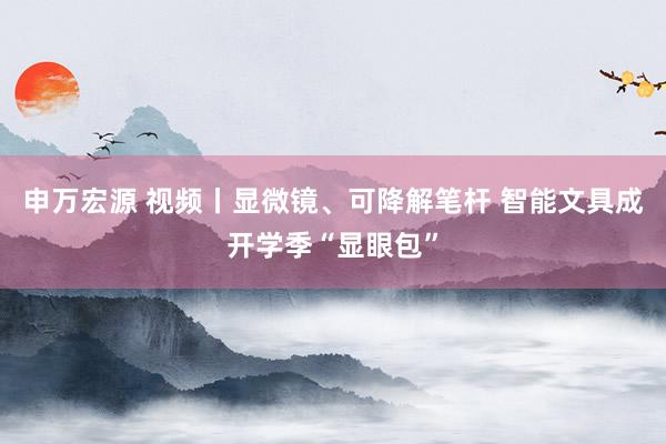 申万宏源 视频丨显微镜、可降解笔杆 智能文具成开学季“显眼包”