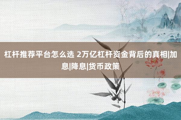 杠杆推荐平台怎么选 2万亿杠杆资金背后的真相|加息|降息|货币政策