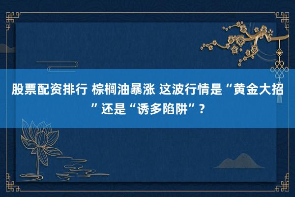 股票配资排行 棕榈油暴涨 这波行情是“黄金大招”还是“诱多陷阱”？