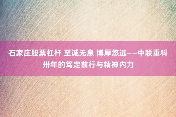 石家庄股票杠杆 至诚无息 博厚悠远——中联重科卅年的笃定前行与精神内力