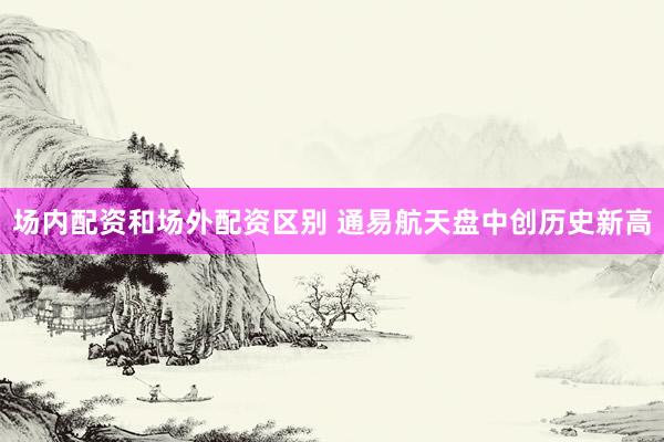 场内配资和场外配资区别 通易航天盘中创历史新高