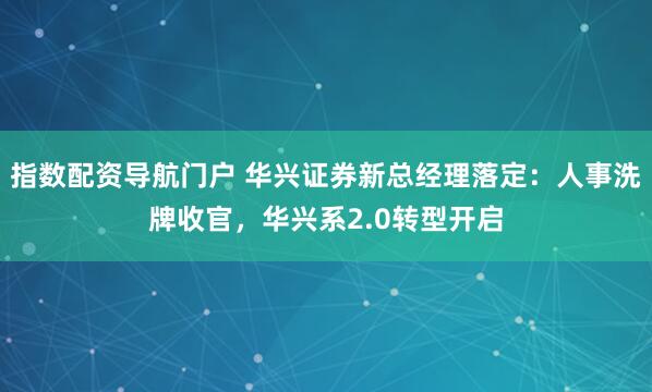 指数配资导航门户 华兴证券新总经理落定：人事洗牌收官，华兴系2.0转型开启