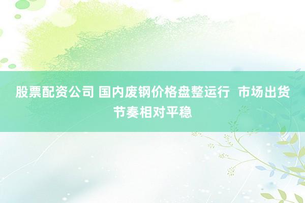 股票配资公司 国内废钢价格盘整运行  市场出货节奏相对平稳