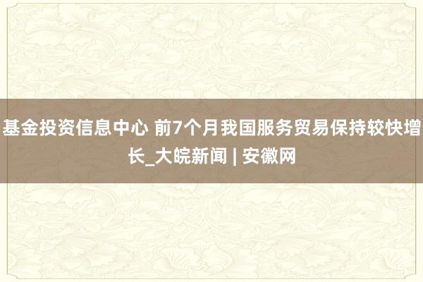 基金投资信息中心 前7个月我国服务贸易保持较快增长_大皖新闻 | 安徽网